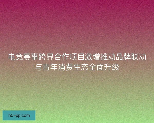 电竞赛事跨界合作项目激增推动品牌联动与青年消费生态全面升级
