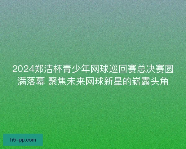2024郑洁杯青少年网球巡回赛总决赛圆满落幕 聚焦未来网球新星的崭露头角