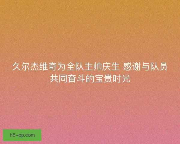 久尔杰维奇为全队主帅庆生 感谢与队员共同奋斗的宝贵时光